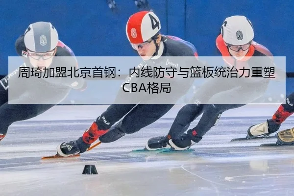 周琦加盟北京首钢：内线防守与篮板统治力重塑CBA格局