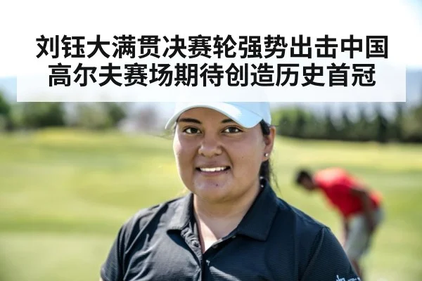 刘钰大满贯决赛轮强势出击中国高尔夫赛场期待创造历史首冠