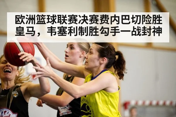 欧洲篮球联赛决赛费内巴切险胜皇马，韦塞利制胜勾手一战封神