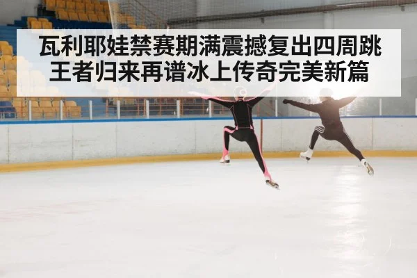 瓦利耶娃禁赛期满震撼复出四周跳王者归来再谱冰上传奇完美新篇