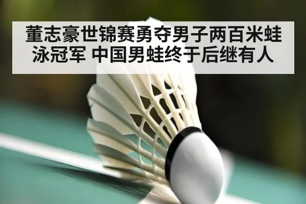 董志豪世锦赛勇夺男子两百米蛙泳冠军 中国男蛙终于后继有人